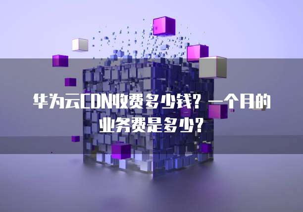 华为云CDN收费多少钱?一个月的业务费是多少?