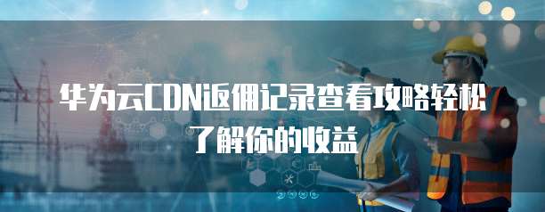 华为云CDN返佣记录查看攻略轻松了解你的收益