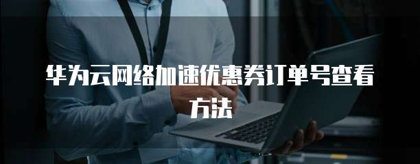 华为云网络加速优惠券订单号查看方法