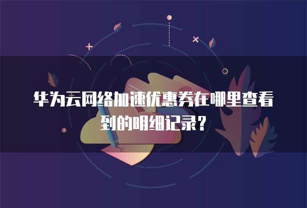 华为云网络加速优惠券在哪里查看到的明细记录?