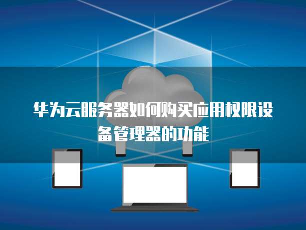 华为云服务器如何购买应用权限设备管理器的功能