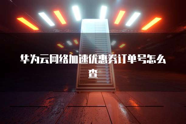 华为云网络加速优惠券订单号怎么查