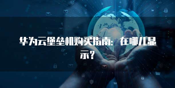 华为云堡垒机购买指南:在哪儿显示?
