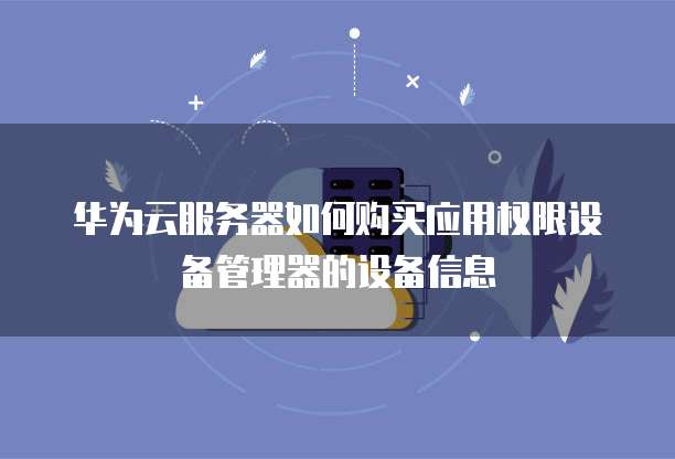 华为云服务器如何购买应用权限设备管理器的设备信息