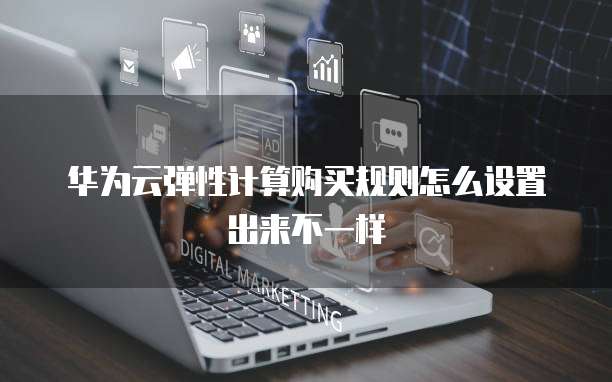华为云弹性计算购买规则怎么设置出来不一样