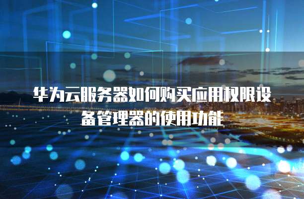 华为云服务器如何购买应用权限设备管理器的使用功能