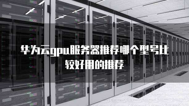 华为云gpu服务器推荐哪个型号比较好用的推荐