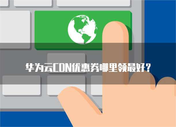 华为云CDN优惠券哪里领最好?