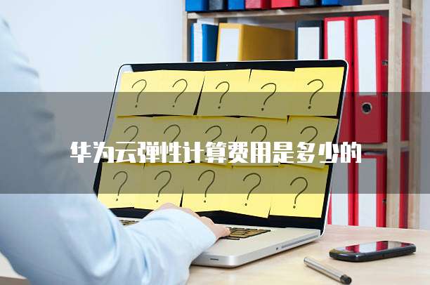 华为云弹性计算费用是多少的