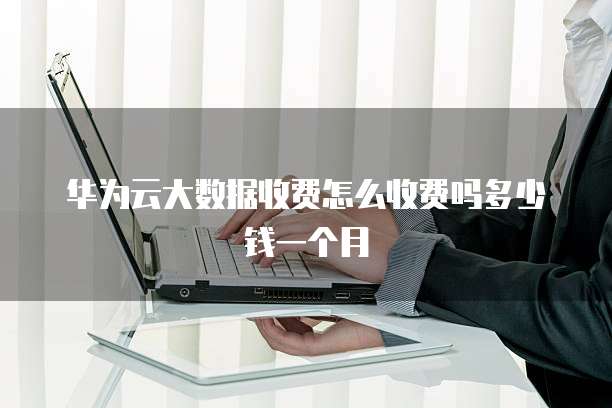 华为云大数据收费怎么收费吗多少钱一个月