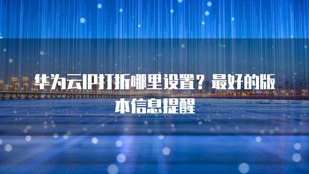 华为云IP打折哪里设置?最好的版本信息提醒