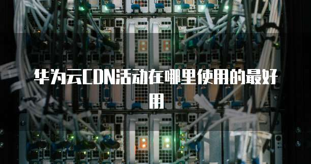 华为云CDN活动在哪里使用的最好用