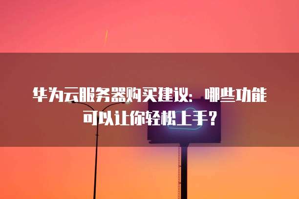 华为云服务器购买建议：哪些功能可以让你轻松上手？