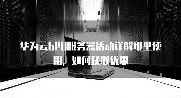 华为云GPU服务器活动详解哪里使用,如何获取优惠