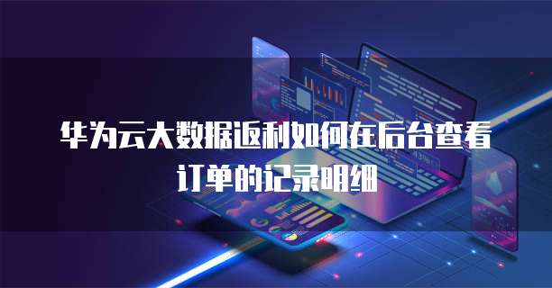 华为云大数据返利如何在后台查看订单的记录明细