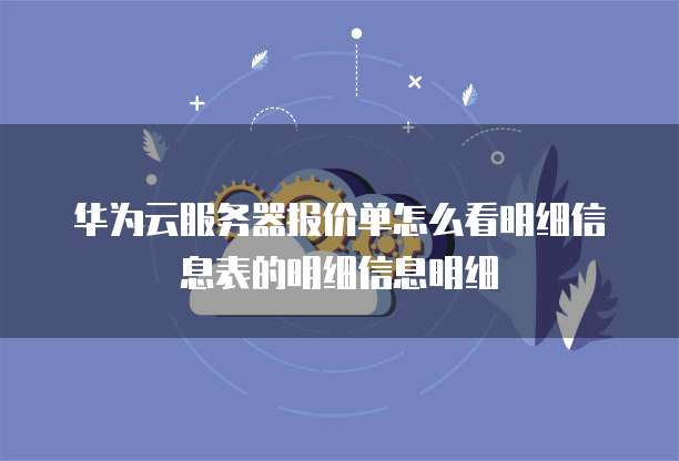 华为云服务器报价单怎么看明细信息表的明细信息明细