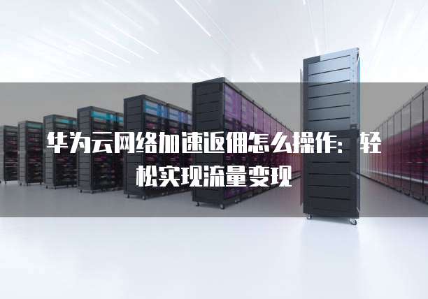 华为云网络加速返佣怎么操作：轻松实现流量变现
