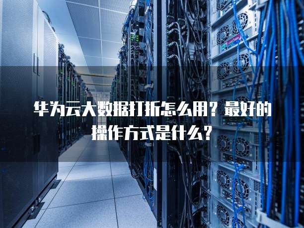 华为云大数据打折怎么用？最好的操作方式是什么？