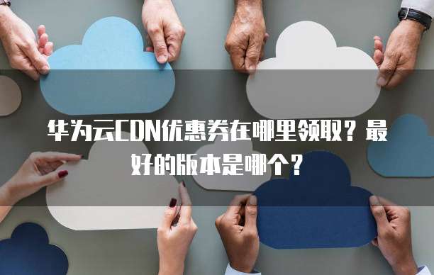 华为云CDN优惠券在哪里领取？最好的版本是哪个？