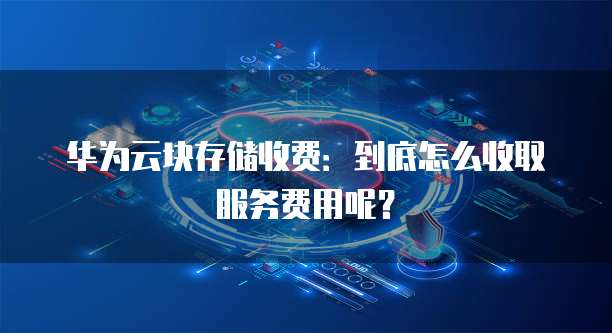 华为云块存储收费:到底怎么收取服务费用呢?