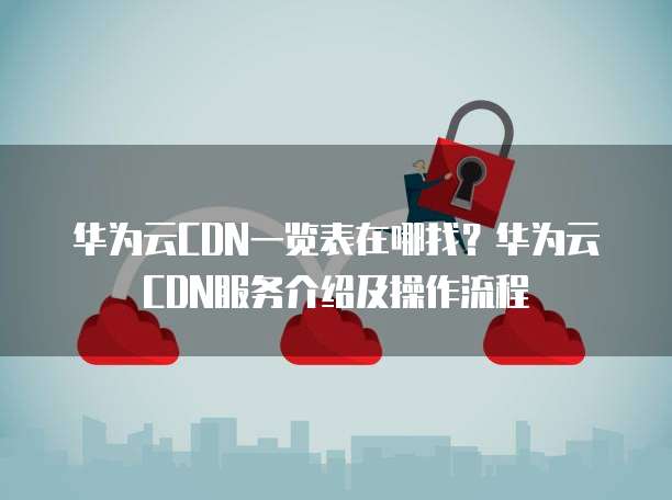 华为云CDN一览表在哪找?华为云CDN服务介绍及操作流程