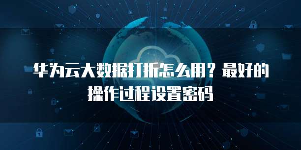 华为云大数据打折怎么用?最好的操作过程设置密码