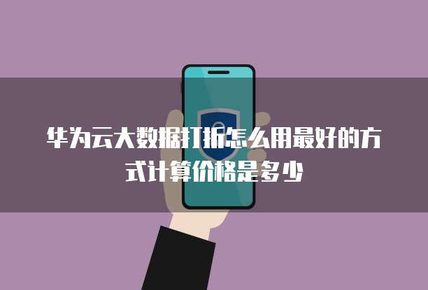 华为云大数据打折怎么用最好的方式计算价格是多少