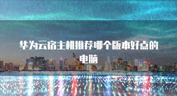 华为云宿主机推荐哪个版本好点的电脑