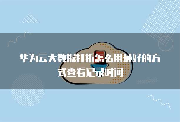 华为云大数据打折怎么用最好的方式查看记录时间