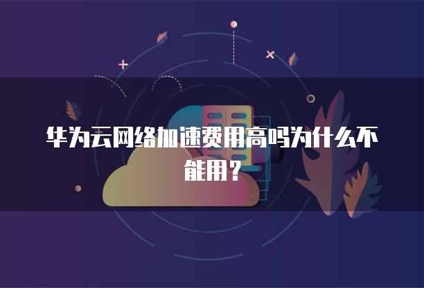 华为云网络加速费用高吗为什么不能用?