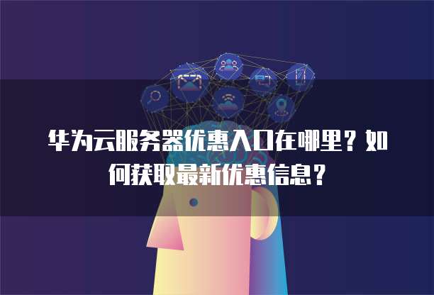 华为云服务器优惠入口在哪里?如何获取最新优惠信息?