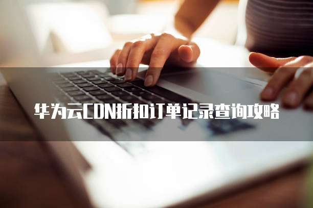 华为云CDN折扣订单记录查询攻略