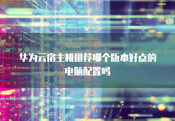 华为云宿主机推荐哪个版本好点的电脑配置吗