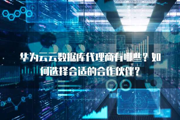 华为云云数据库代理商有哪些?如何选择合适的合作伙伴?