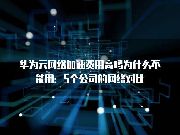 华为云网络加速费用高吗为什么不能用:5个公司的网络对比