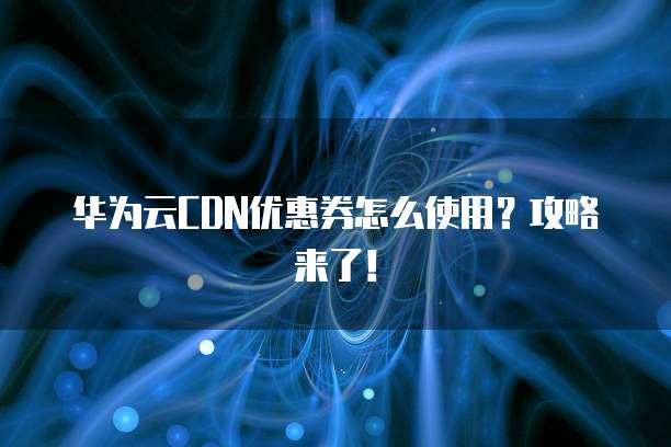 华为云CDN优惠券怎么使用?攻略来了!