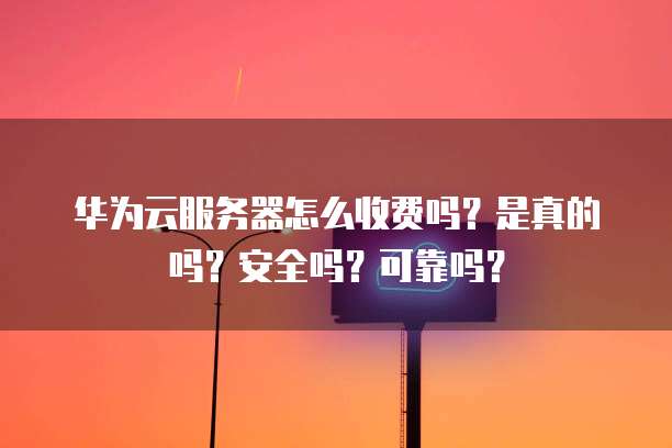 华为云服务器怎么收费吗?是真的吗?安全吗?可靠吗?