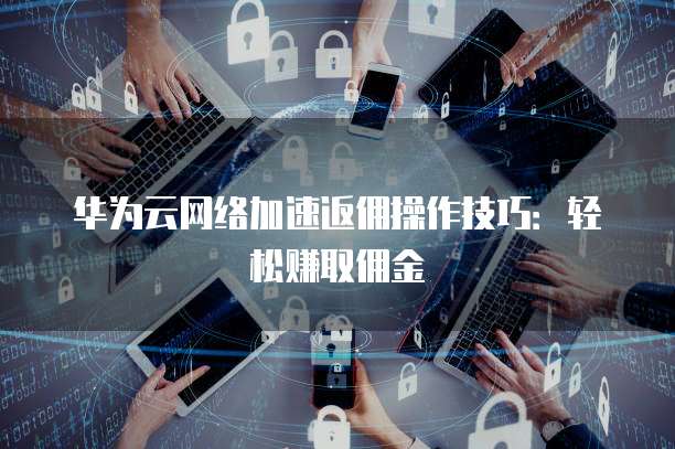 华为云网络加速返佣操作技巧:轻松赚取佣金