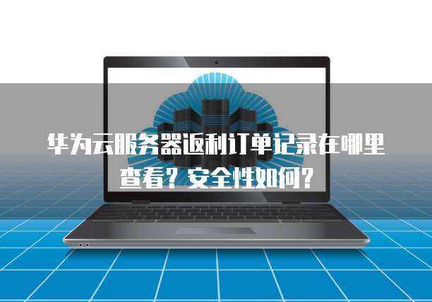 华为云服务器返利订单记录在哪里查看?安全性如何?