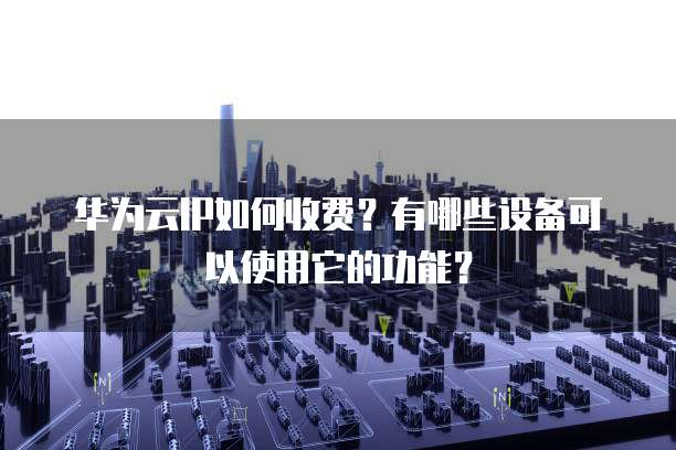 华为云IP如何收费?有哪些设备可以使用它的功能?
