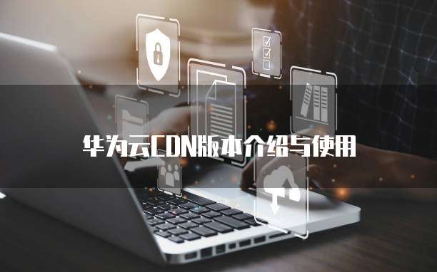 华为云CDN版本介绍与使用