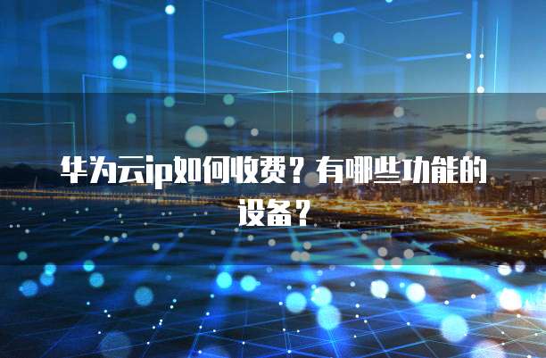 华为云ip如何收费?有哪些功能的设备?