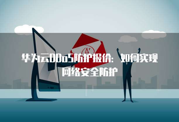 华为云DDoS防护报价:如何实现网络安全防护