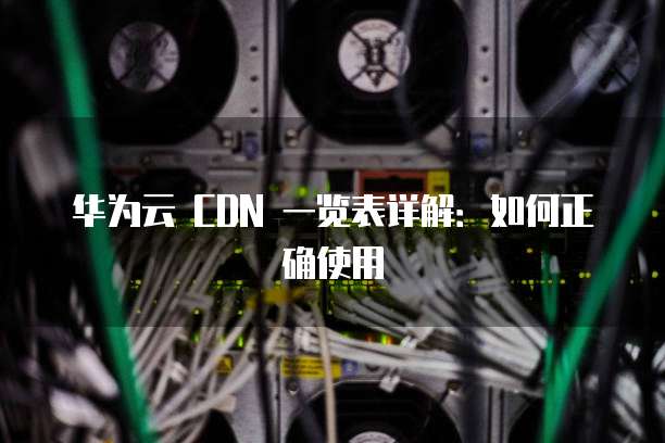 华为云 CDN 一览表详解:如何正确使用