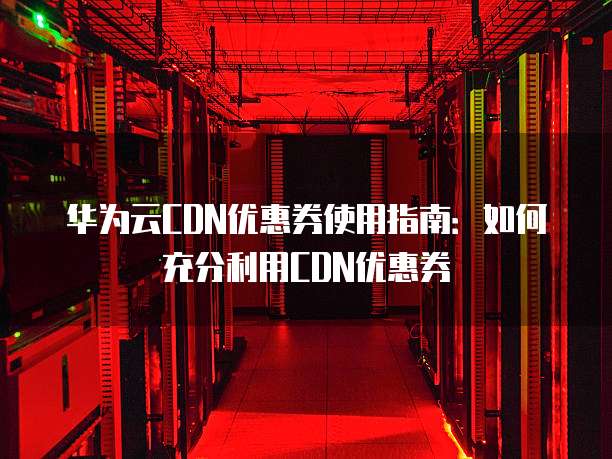华为云CDN优惠券使用指南:如何充分利用CDN优惠券