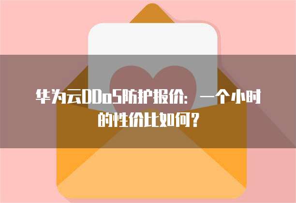 华为云DDoS防护报价:一个小时的性价比如何?