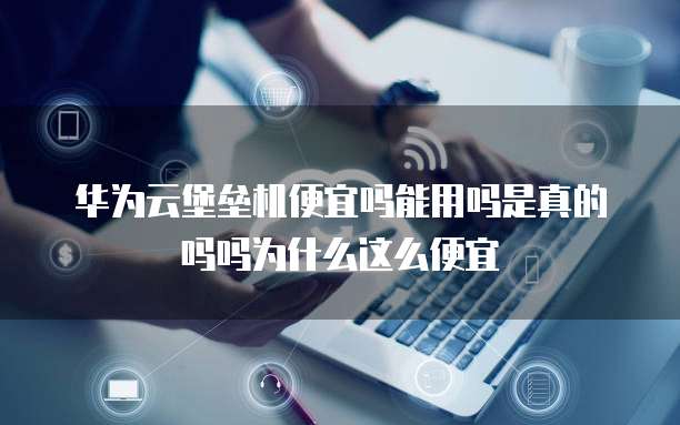 华为云堡垒机便宜吗能用吗是真的吗吗为什么这么便宜