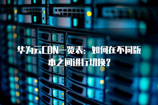 华为云CDN一览表:如何在不同版本之间进行切换?
