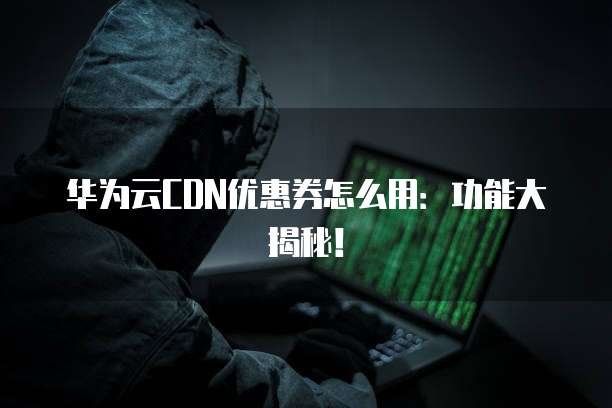 华为云CDN优惠券怎么用：功能大揭秘！