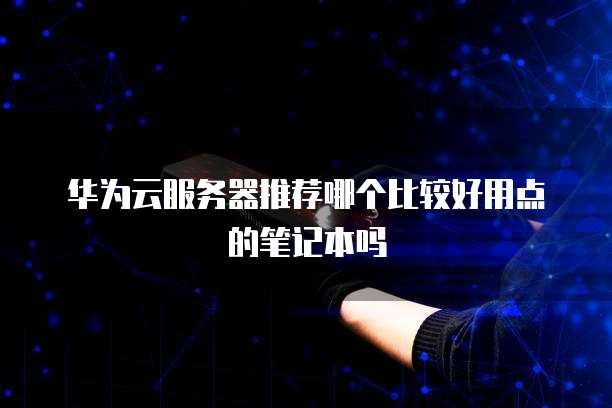 华为云服务器推荐哪个比较好用点的笔记本吗
